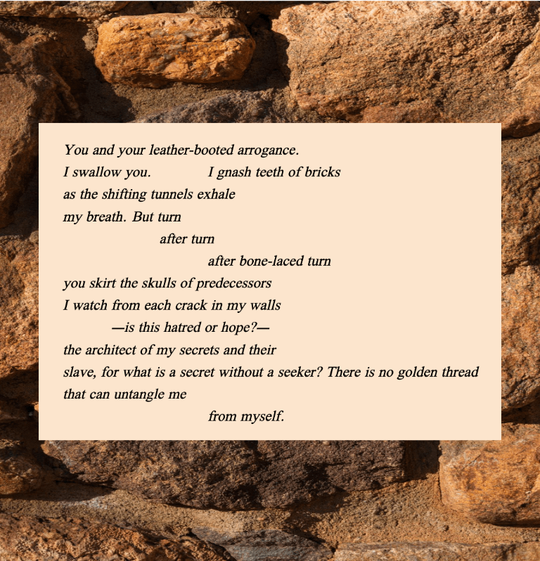 You and your leather-booted arrogance.
I swallow you.		I gnash teeth of bricks
as the shifting tunnels exhale
my breath. But turn
after turn
after bone-laced turn
you skirt the skulls of predecessors
I watch from each crack in my walls
—is this hatred or hope?—
the architect of my secrets and their
slave, for what is a secret without a seeker? There is no golden thread
that can untangle me	
from myself. 